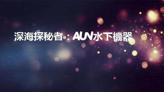 深海探秘者：AUV水下機器人的神奇工作原理！
